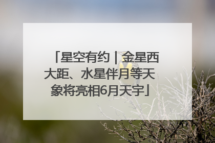 星空有约｜金星西大距、水星伴月等天象将亮相6月天宇